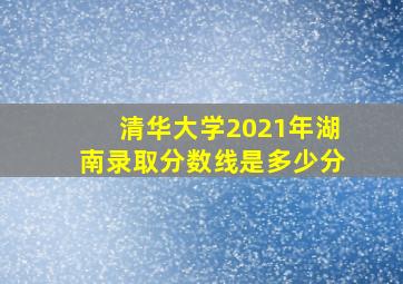 清华大学2021年湖南录取分数线是多少分