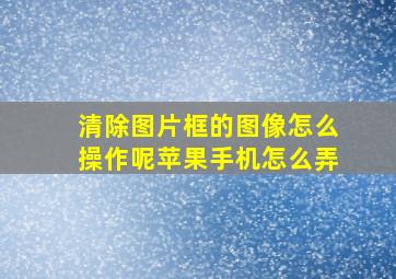 清除图片框的图像怎么操作呢苹果手机怎么弄