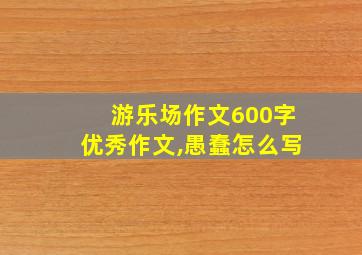 游乐场作文600字优秀作文,愚蠢怎么写