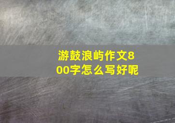 游鼓浪屿作文800字怎么写好呢