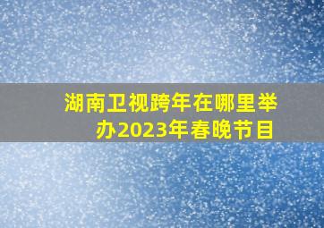 湖南卫视跨年在哪里举办2023年春晚节目