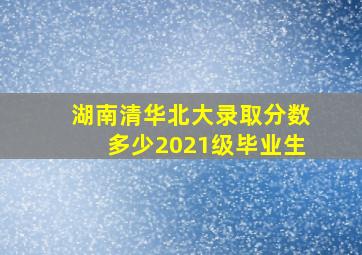 湖南清华北大录取分数多少2021级毕业生