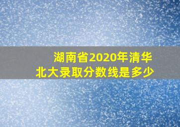 湖南省2020年清华北大录取分数线是多少