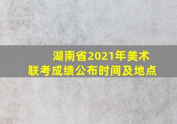 湖南省2021年美术联考成绩公布时间及地点