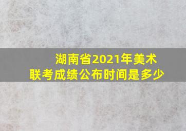 湖南省2021年美术联考成绩公布时间是多少