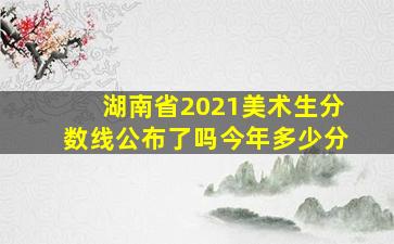 湖南省2021美术生分数线公布了吗今年多少分