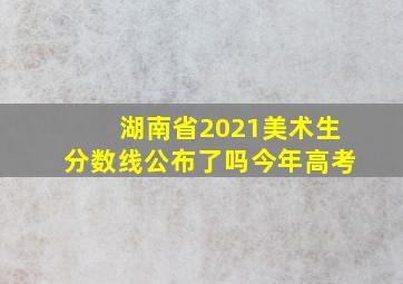 湖南省2021美术生分数线公布了吗今年高考