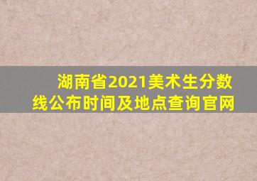 湖南省2021美术生分数线公布时间及地点查询官网