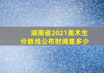 湖南省2021美术生分数线公布时间是多少