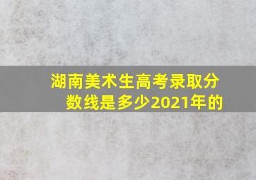 湖南美术生高考录取分数线是多少2021年的