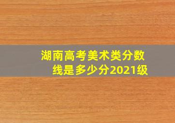 湖南高考美术类分数线是多少分2021级