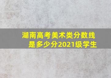 湖南高考美术类分数线是多少分2021级学生