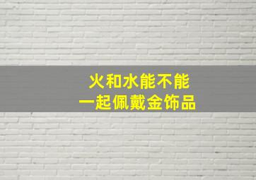 火和水能不能一起佩戴金饰品