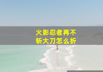 火影忍者再不斩大刀怎么折