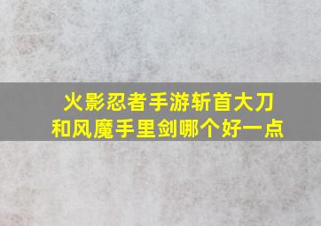 火影忍者手游斩首大刀和风魔手里剑哪个好一点