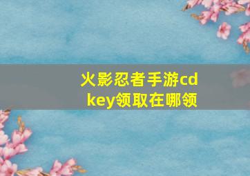 火影忍者手游cdkey领取在哪领