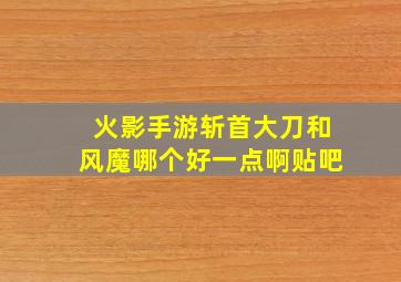 火影手游斩首大刀和风魔哪个好一点啊贴吧