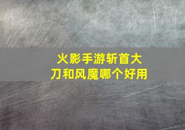 火影手游斩首大刀和风魔哪个好用