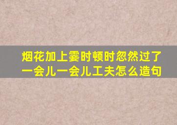 烟花加上霎时顿时忽然过了一会儿一会儿工夫怎么造句