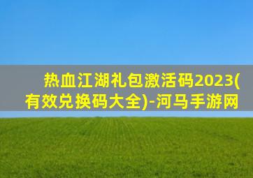 热血江湖礼包激活码2023(有效兑换码大全)-河马手游网