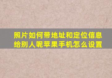 照片如何带地址和定位信息给别人呢苹果手机怎么设置