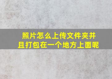 照片怎么上传文件夹并且打包在一个地方上面呢