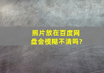 照片放在百度网盘会模糊不清吗?