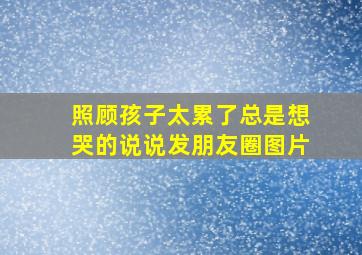 照顾孩子太累了总是想哭的说说发朋友圈图片