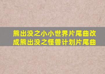 熊出没之小小世界片尾曲改成熊出没之怪兽计划片尾曲