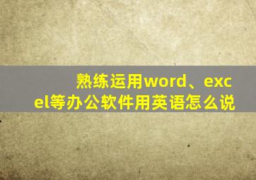 熟练运用word、excel等办公软件用英语怎么说