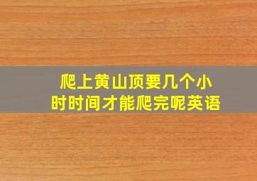 爬上黄山顶要几个小时时间才能爬完呢英语