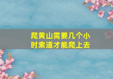 爬黄山需要几个小时索道才能爬上去