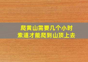 爬黄山需要几个小时索道才能爬到山顶上去