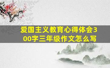 爱国主义教育心得体会300字三年级作文怎么写