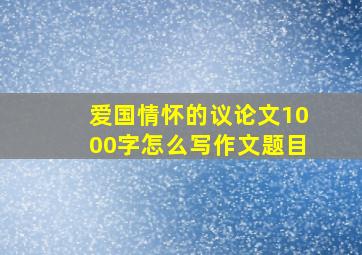 爱国情怀的议论文1000字怎么写作文题目