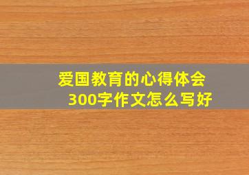 爱国教育的心得体会300字作文怎么写好