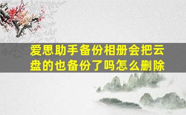 爱思助手备份相册会把云盘的也备份了吗怎么删除