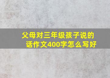 父母对三年级孩子说的话作文400字怎么写好