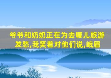 爷爷和奶奶正在为去哪儿旅游发愁,我笑着对他们说,峨眉