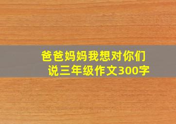 爸爸妈妈我想对你们说三年级作文300字