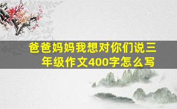 爸爸妈妈我想对你们说三年级作文400字怎么写