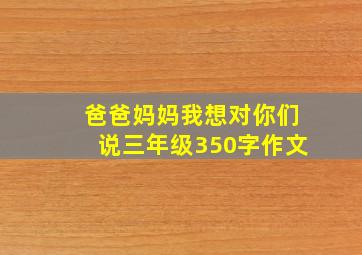 爸爸妈妈我想对你们说三年级350字作文