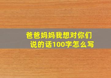 爸爸妈妈我想对你们说的话100字怎么写