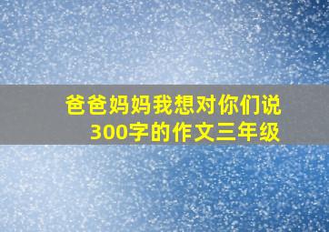 爸爸妈妈我想对你们说300字的作文三年级