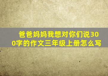 爸爸妈妈我想对你们说300字的作文三年级上册怎么写