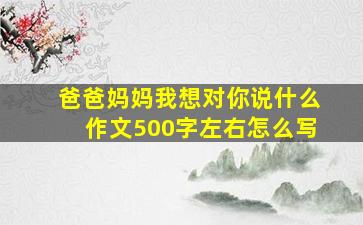 爸爸妈妈我想对你说什么作文500字左右怎么写