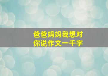 爸爸妈妈我想对你说作文一千字