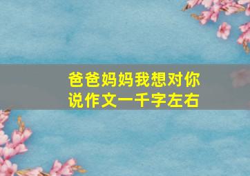 爸爸妈妈我想对你说作文一千字左右