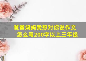 爸爸妈妈我想对你说作文怎么写200字以上三年级