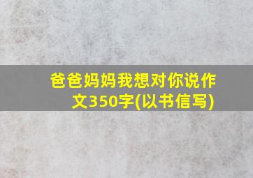 爸爸妈妈我想对你说作文350字(以书信写)